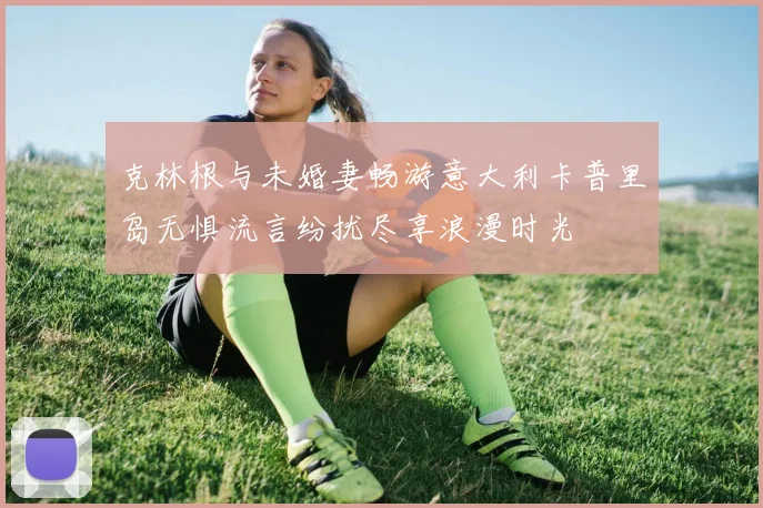 克林根与未婚妻畅游意大利卡普里岛无惧流言纷扰尽享浪漫时光
