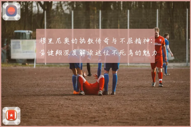 穆里尼奥的执教传奇与不屈精神：黄健翔深度解读这位不死鸟的魅力