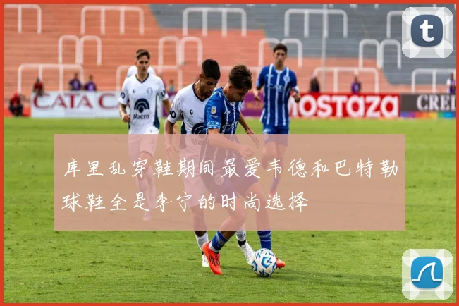 库里乱穿鞋期间最爱韦德和巴特勒球鞋全是李宁的时尚选择