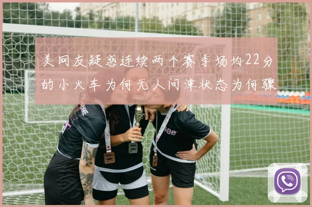 美网友疑惑连续两个赛季场均22分的小火车为何无人问津状态为何骤降
