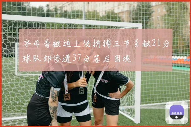 字母哥被迫上场拼搏三节贡献21分球队却惨遭37分落后困境