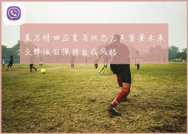 莱万特回应皇马状态无关紧要未来交锋依旧保持自我风格