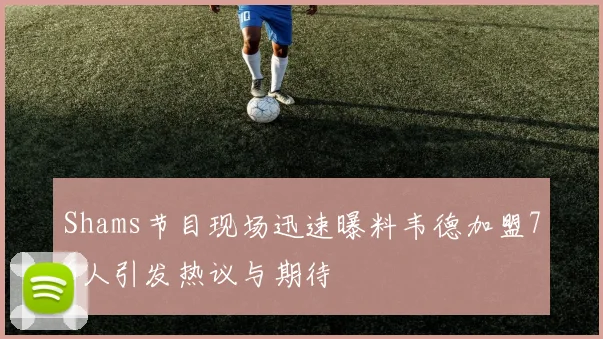 Shams节目现场迅速曝料韦德加盟76人引发热议与期待