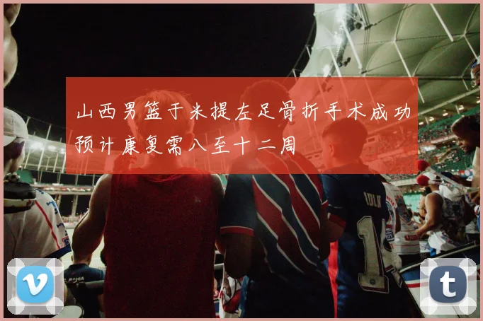 山西男篮于米提左足骨折手术成功预计康复需八至十二周