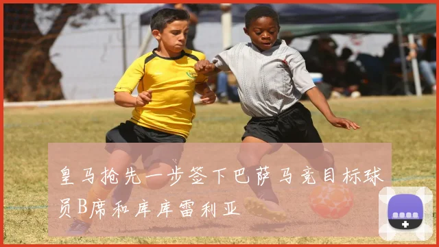 皇马抢先一步签下巴萨马竞目标球员B席和库库雷利亚