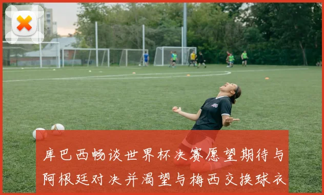 库巴西畅谈世界杯决赛愿望期待与阿根廷对决并渴望与梅西交换球衣